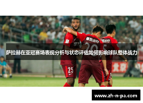 萨拉赫在亚冠赛场表现分析与状态评估如何影响球队整体战力