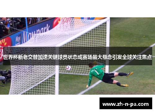 世界杯新老交替加速关键球员状态成赛场最大悬念引发全球关注焦点