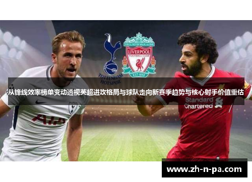 从锋线效率榜单变动透视英超进攻格局与球队走向新赛季趋势与核心射手价值重估