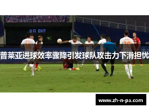 普莱亚进球效率骤降引发球队攻击力下滑担忧 普莱亚进球效率骤降引发球队攻击力下滑担忧