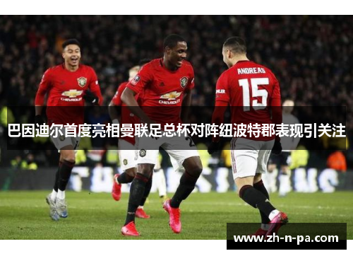 巴因迪尔首度亮相曼联足总杯对阵纽波特郡表现引关注 巴因迪尔首度亮相曼联足总杯对阵纽波特郡表现引关注