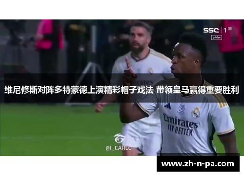 维尼修斯对阵多特蒙德上演精彩帽子戏法 带领皇马赢得重要胜利