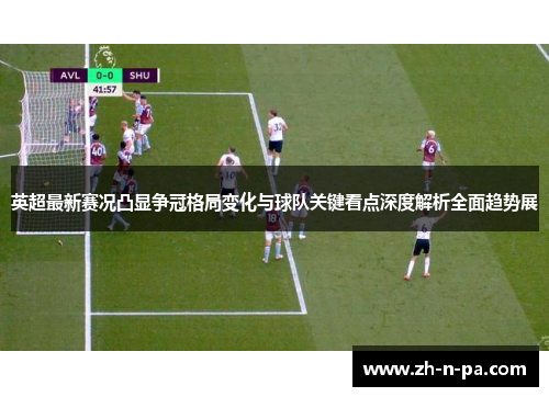 英超最新赛况凸显争冠格局变化与球队关键看点深度解析全面趋势展 英超最新赛况凸显争冠格局变化与球队关键看点深度解析全面趋势展