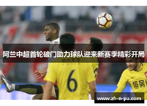 阿兰中超首轮破门助力球队迎来新赛季精彩开局 阿兰中超首轮破门助力球队迎来新赛季精彩开局