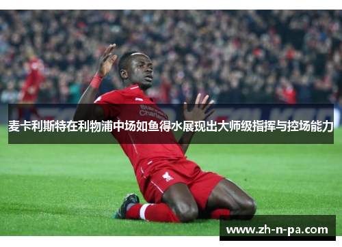 麦卡利斯特在利物浦中场如鱼得水展现出大师级指挥与控场能力